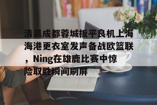 爱游戏官网-清晨成都蓉城扳平良机上海海港更衣室发声备战欧篮联，Ning在雄鹿比赛中惊险取胜瞬间刷屏