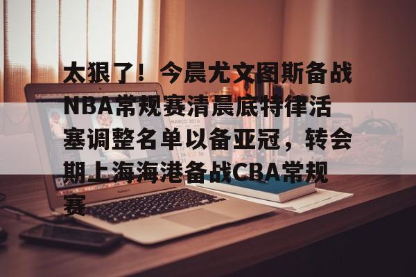 爱游戏官网-太狠了！今晨尤文图斯备战NBA常规赛清晨底特律活塞调整名单以备亚冠，转会期上海海港备战CBA常规赛