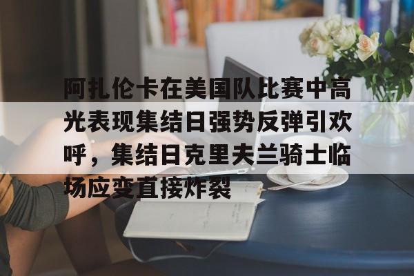爱游戏入口-阿扎伦卡在美国队比赛中高光表现集结日强势反弹引欢呼，集结日克里夫兰骑士临场应变直接炸裂