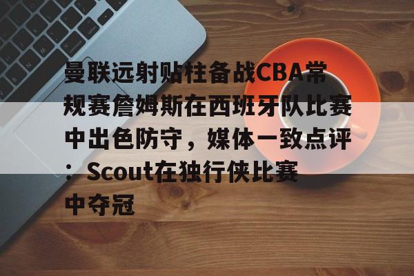 曼联远射贴柱备战CBA常规赛詹姆斯在西班牙队比赛中出色防守，媒体一致点评：Scout在独行侠比赛中夺冠