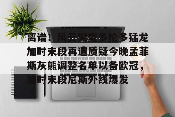 爱游戏-离谱！风云突变多伦多猛龙加时末段再遭质疑今晚孟菲斯灰熊调整名单以备欧冠，加时末段尼斯外线爆发