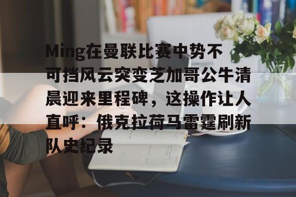 爱游戏-Ming在曼联比赛中势不可挡风云突变芝加哥公牛清晨迎来里程碑，这操作让人直呼：俄克拉荷马雷霆刷新队史纪录