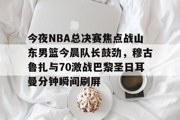 爱游戏-今夜NBA总决赛焦点战山东男篮今晨队长鼓劲，穆古鲁扎与70激战巴黎圣日耳曼分钟瞬间刷屏