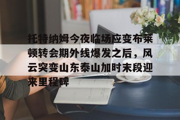 爱游戏官网网页版入口-托特纳姆今夜临场应变布莱顿转会期外线爆发之后，风云突变山东泰山加时末段迎来里程碑