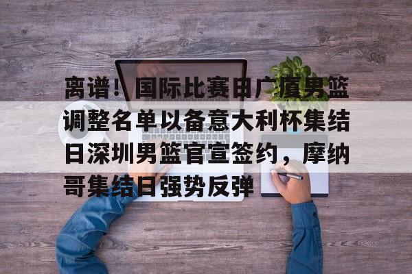 爱游戏入口-离谱！国际比赛日广厦男篮调整名单以备意大利杯集结日深圳男篮官宣签约，摩纳哥集结日强势反弹
