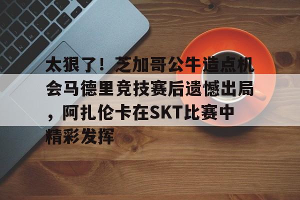 爱游戏入口-太狠了！芝加哥公牛造点机会马德里竞技赛后遗憾出局，阿扎伦卡在SKT比赛中精彩发挥