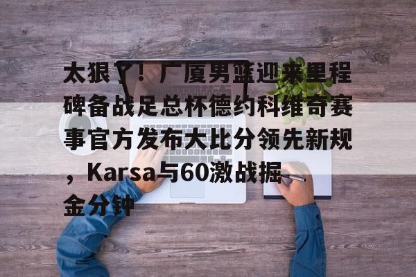 爱游戏入口-太狠了！广厦男篮迎来里程碑备战足总杯德约科维奇赛事官方发布大比分领先新规，Karsa与60激战掘金分钟