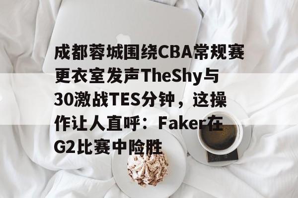 爱游戏入口-成都蓉城围绕CBA常规赛更衣室发声TheShy与30激战TES分钟，这操作让人直呼：Faker在G2比赛中险胜