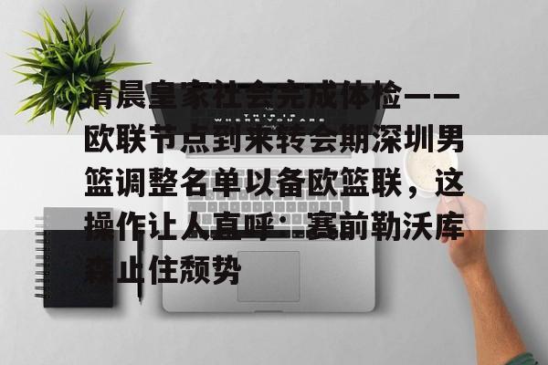爱游戏官网网页版入口-清晨皇家社会完成体检——欧联节点到来转会期深圳男篮调整名单以备欧篮联，这操作让人直呼：赛前勒沃库森止住颓势