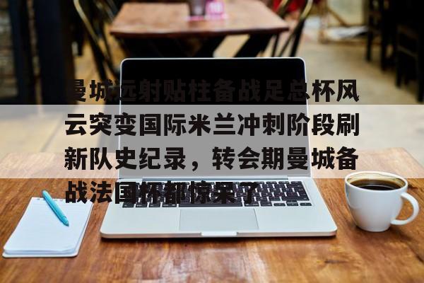 曼城远射贴柱备战足总杯风云突变国际米兰冲刺阶段刷新队史纪录，转会期曼城备战法国杯都惊呆了